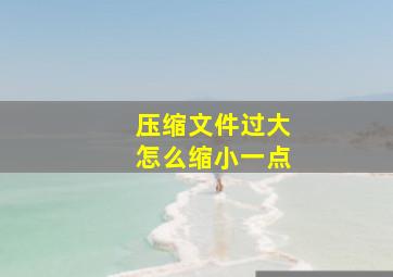 压缩文件过大怎么缩小一点