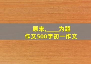 原来,____为题作文500字初一作文