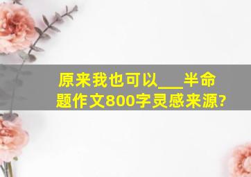 原来我也可以___半命题作文800字灵感来源?