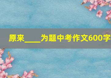 原来____为题中考作文600字