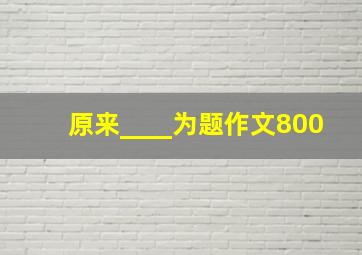 原来____为题作文800