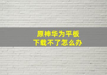 原神华为平板下载不了怎么办