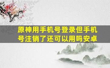 原神用手机号登录但手机号注销了还可以用吗安卓