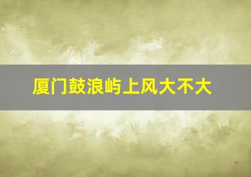 厦门鼓浪屿上风大不大