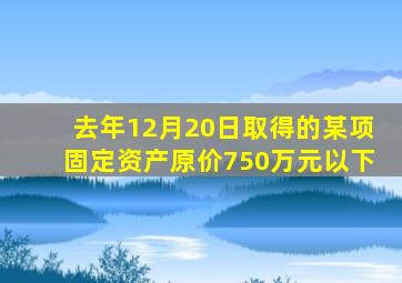 去年12月20日取得的某项固定资产原价750万元以下