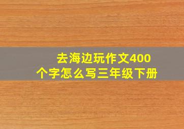 去海边玩作文400个字怎么写三年级下册