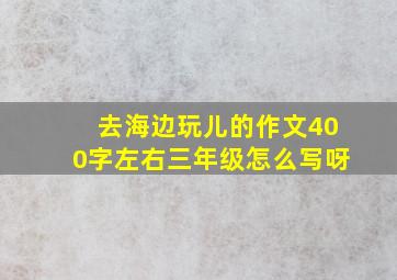 去海边玩儿的作文400字左右三年级怎么写呀