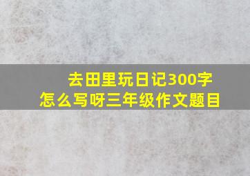 去田里玩日记300字怎么写呀三年级作文题目