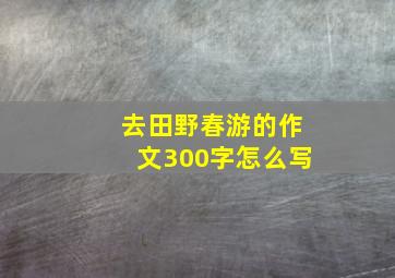 去田野春游的作文300字怎么写