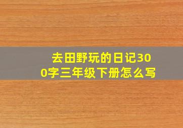 去田野玩的日记300字三年级下册怎么写