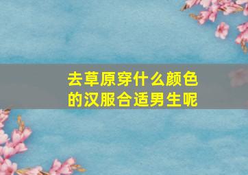 去草原穿什么颜色的汉服合适男生呢