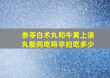 参苓白术丸和牛黄上清丸能同吃吗孕妇吃多少