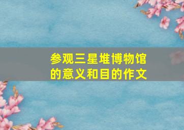 参观三星堆博物馆的意义和目的作文