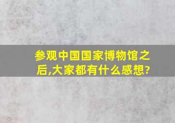 参观中国国家博物馆之后,大家都有什么感想?