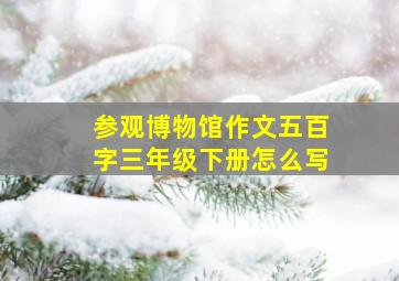 参观博物馆作文五百字三年级下册怎么写