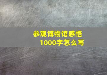 参观博物馆感悟1000字怎么写