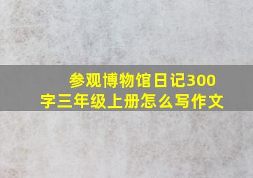 参观博物馆日记300字三年级上册怎么写作文