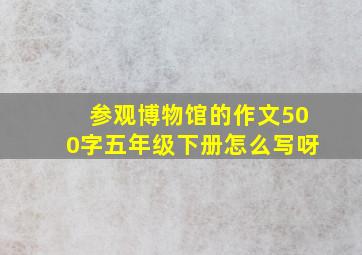 参观博物馆的作文500字五年级下册怎么写呀