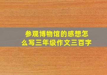 参观博物馆的感想怎么写三年级作文三百字