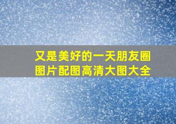 又是美好的一天朋友圈图片配图高清大图大全