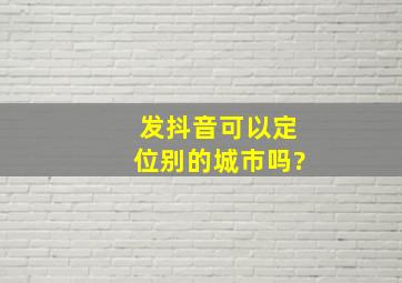 发抖音可以定位别的城市吗?