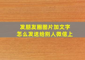 发朋友圈图片加文字怎么发送给别人微信上