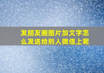 发朋友圈图片加文字怎么发送给别人微信上呢