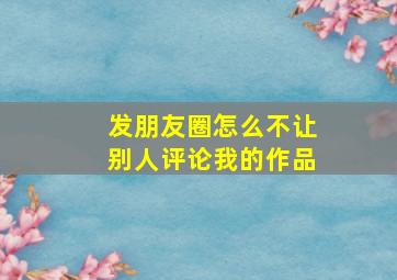 发朋友圈怎么不让别人评论我的作品