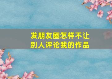 发朋友圈怎样不让别人评论我的作品