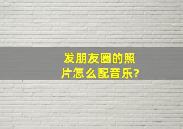 发朋友圈的照片怎么配音乐?