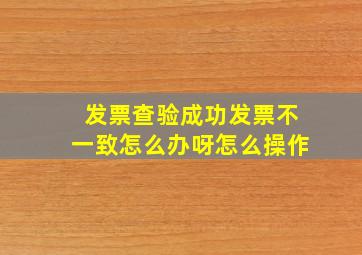 发票查验成功发票不一致怎么办呀怎么操作