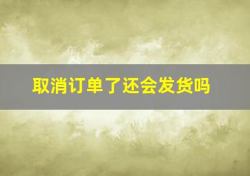 取消订单了还会发货吗