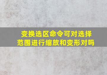 变换选区命令可对选择范围进行缩放和变形对吗