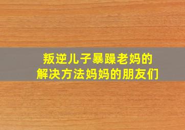 叛逆儿子暴躁老妈的解决方法妈妈的朋友们