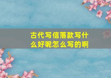 古代写信落款写什么好呢怎么写的啊