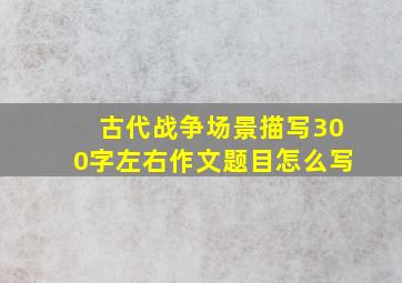 古代战争场景描写300字左右作文题目怎么写