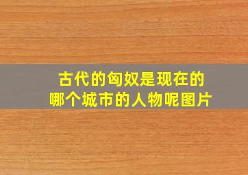 古代的匈奴是现在的哪个城市的人物呢图片