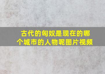 古代的匈奴是现在的哪个城市的人物呢图片视频