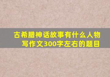 古希腊神话故事有什么人物写作文300字左右的题目