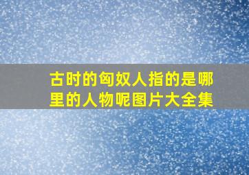 古时的匈奴人指的是哪里的人物呢图片大全集