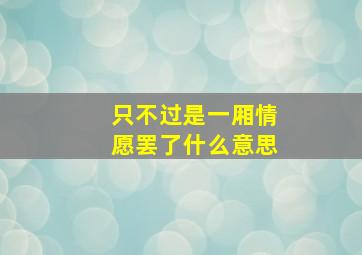 只不过是一厢情愿罢了什么意思