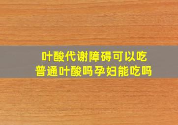 叶酸代谢障碍可以吃普通叶酸吗孕妇能吃吗