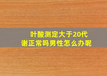 叶酸测定大于20代谢正常吗男性怎么办呢