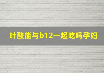 叶酸能与b12一起吃吗孕妇