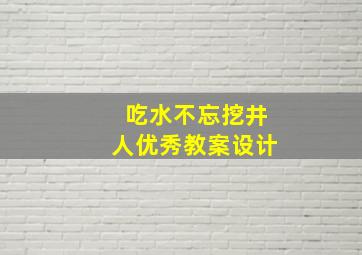 吃水不忘挖井人优秀教案设计