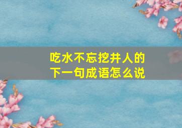 吃水不忘挖井人的下一句成语怎么说