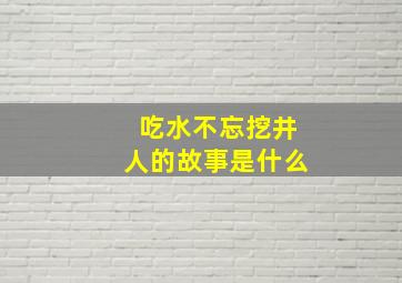 吃水不忘挖井人的故事是什么