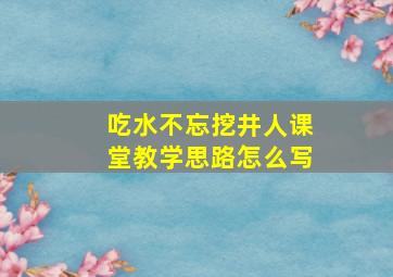 吃水不忘挖井人课堂教学思路怎么写