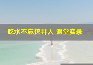 吃水不忘挖井人 课堂实录