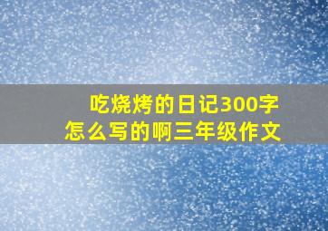 吃烧烤的日记300字怎么写的啊三年级作文